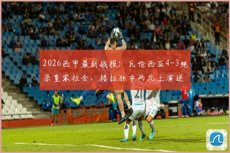 2026西甲最新战报：瓦伦西亚4-3绝杀皇家社会，格拉独中两元上演逆转好戏