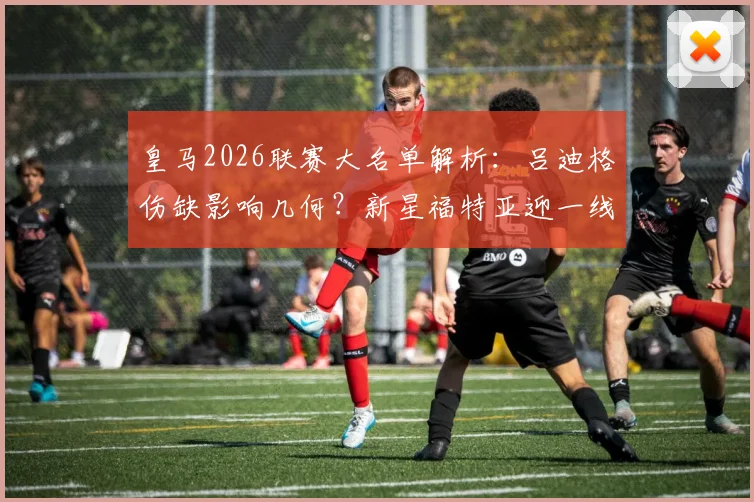 皇马2026联赛大名单解析：吕迪格伤缺影响几何？新星福特亚迎一线队首秀