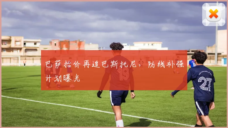 巴萨抬价再追巴斯托尼,防线补强计划曝光