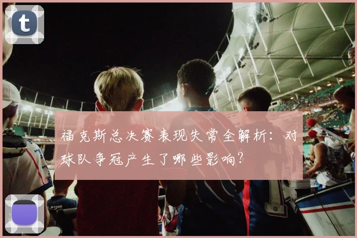 福克斯总决赛表现失常全解析：对球队争冠产生了哪些影响？