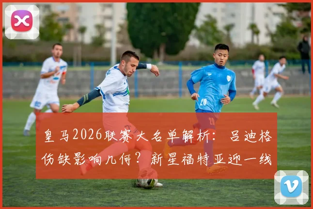 皇马2026联赛大名单解析：吕迪格伤缺影响几何？新星福特亚迎一线队首秀