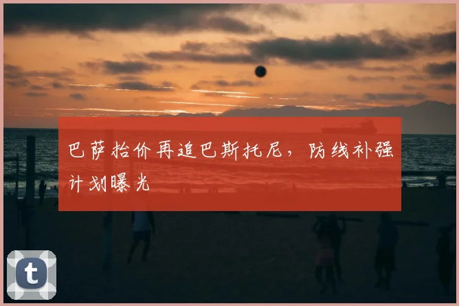 巴萨抬价再追巴斯托尼，防线补强计划曝光
