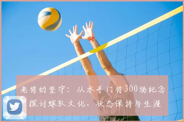 老将的坚守:从水手门将300场纪念,探讨球队文化、状态保持与生涯规划